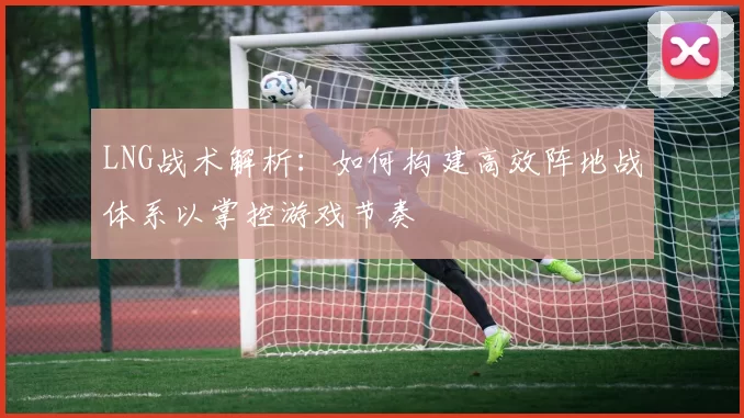 LNG战术解析：如何构建高效阵地战体系以掌控游戏节奏