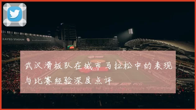 武汉滑板队在城市马拉松中的表现与比赛经验深度点评