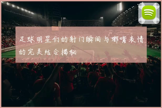 足球明星们的射门瞬间与嘟嘴表情的完美结合揭秘