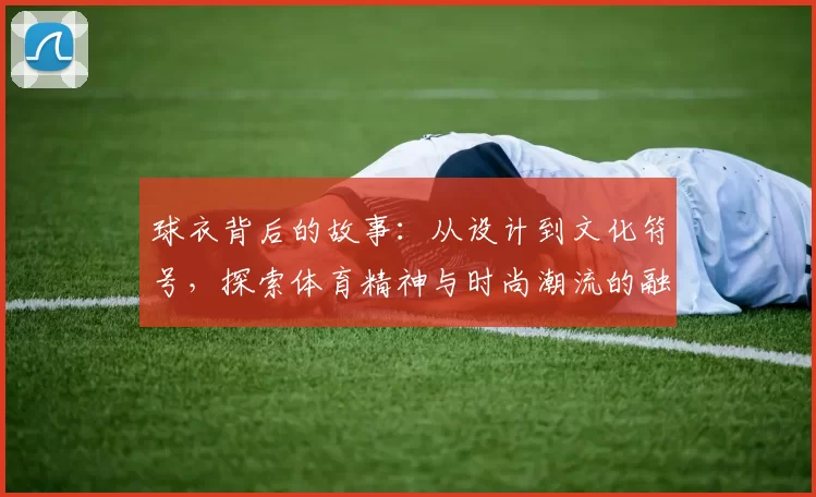 球衣背后的故事：从设计到文化符号，探索体育精神与时尚潮流的融合