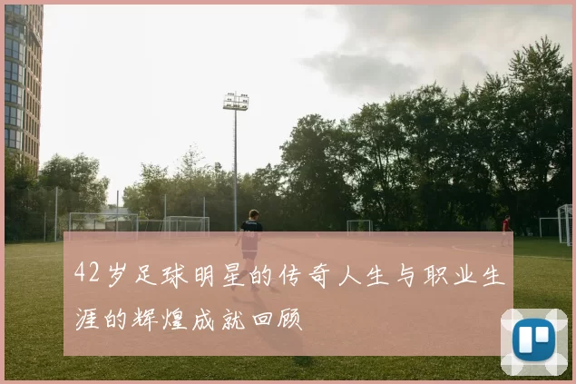 42岁足球明星的传奇人生与职业生涯的辉煌成就回顾