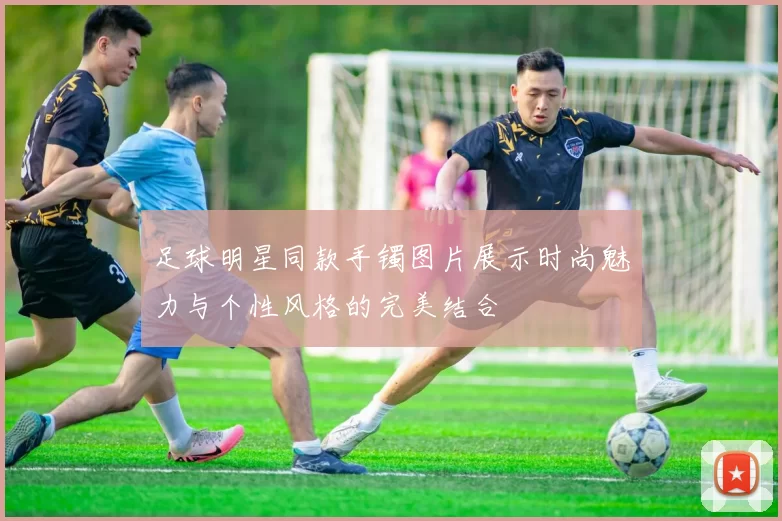足球明星同款手镯图片展示时尚魅力与个性风格的完美结合