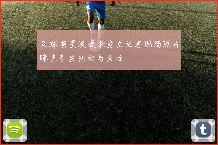 足球明星浪漫求爱女记者现场照片曝光引发热议与关注
