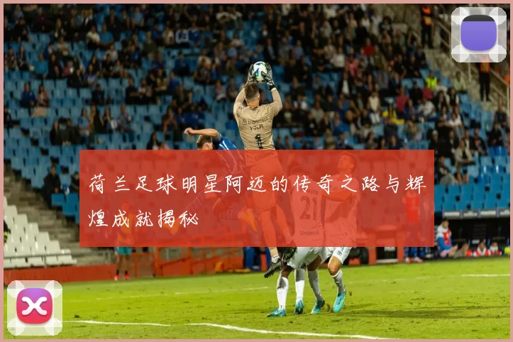 荷兰足球明星阿迈的传奇之路与辉煌成就揭秘