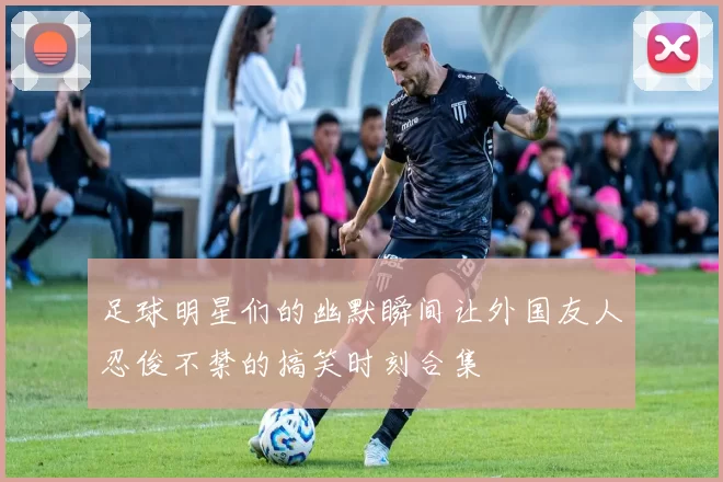 足球明星们的幽默瞬间让外国友人忍俊不禁的搞笑时刻合集