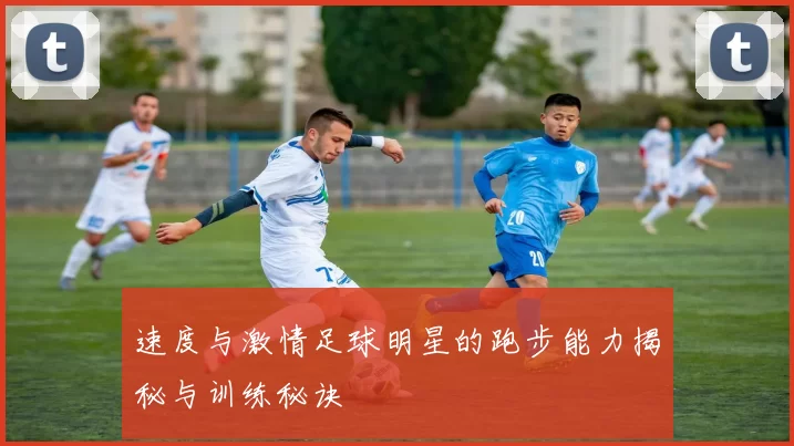 速度与激情足球明星的跑步能力揭秘与训练秘诀