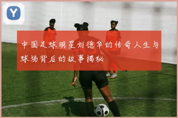 中国足球明星刘德华的传奇人生与球场背后的故事揭秘