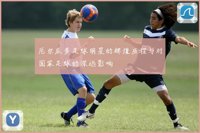 厄尔瓜多足球明星的辉煌历程与对国家足球的深远影响