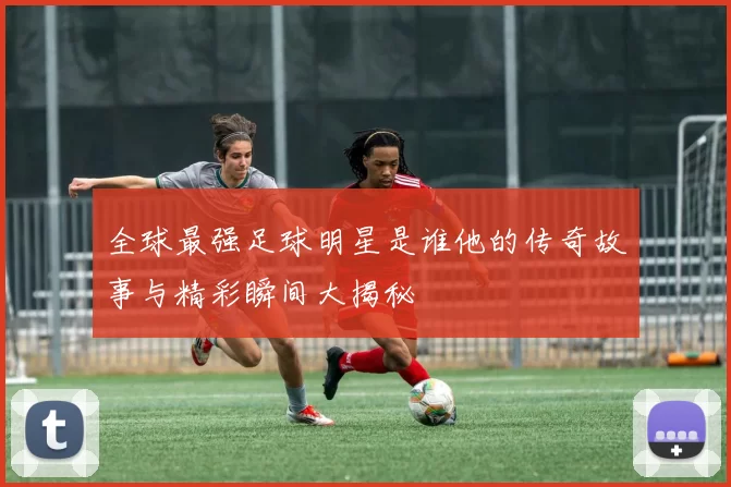 全球最强足球明星是谁他的传奇故事与精彩瞬间大揭秘