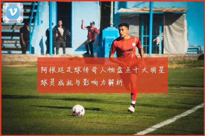 阿根廷足球传奇人物盘点十大明星球员成就与影响力解析