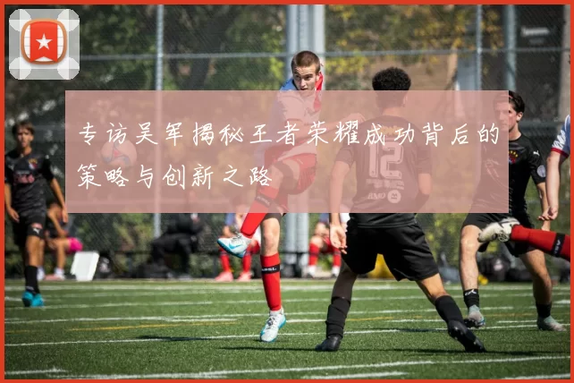 专访吴军揭秘王者荣耀成功背后的策略与创新之路