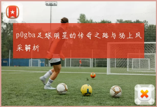 p0gba足球明星的传奇之路与场上风采解析