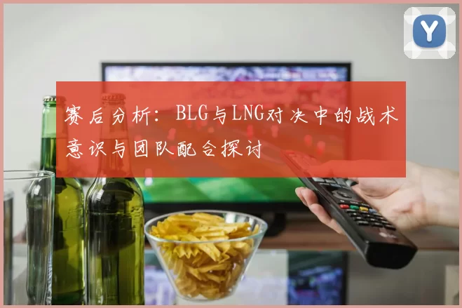 赛后分析：BLG与LNG对决中的战术意识与团队配合探讨