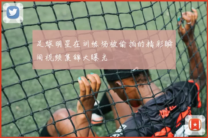 足球明星在训练场被偷拍的精彩瞬间视频集锦大曝光