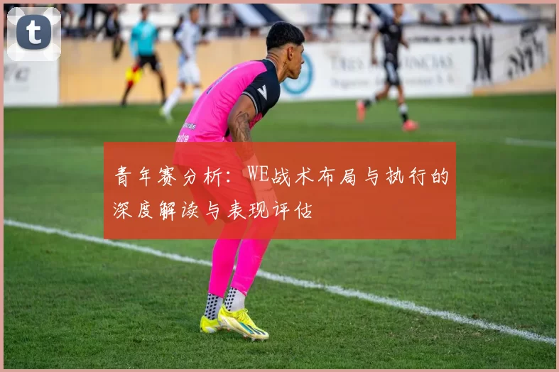 青年赛分析：WE战术布局与执行的深度解读与表现评估