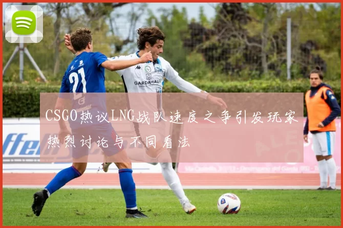 CSGO热议LNG战队速度之争引发玩家热烈讨论与不同看法
