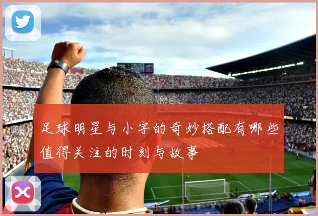 足球明星与小字的奇妙搭配有哪些值得关注的时刻与故事