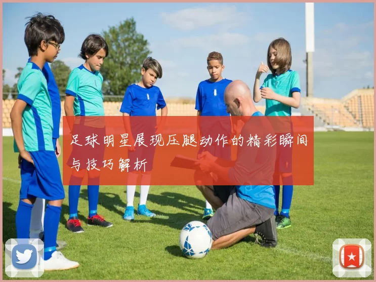 足球明星展现压腿动作的精彩瞬间与技巧解析