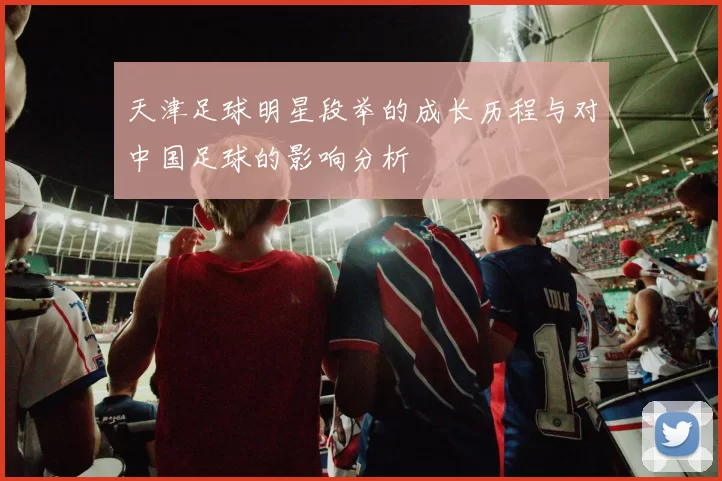 天津足球明星段举的成长历程与对中国足球的影响分析