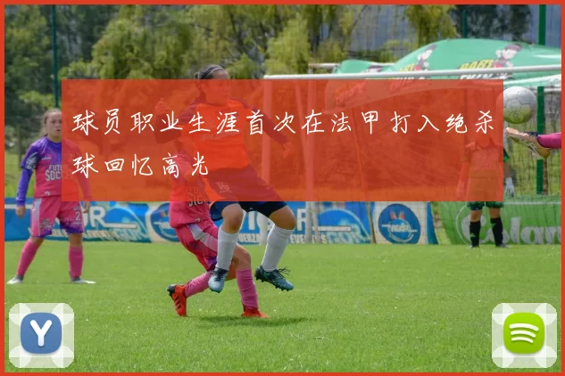 球员职业生涯首次在法甲打入绝杀球回忆高光
