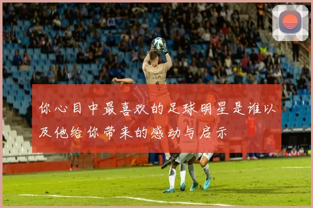 你心目中最喜欢的足球明星是谁以及他给你带来的感动与启示