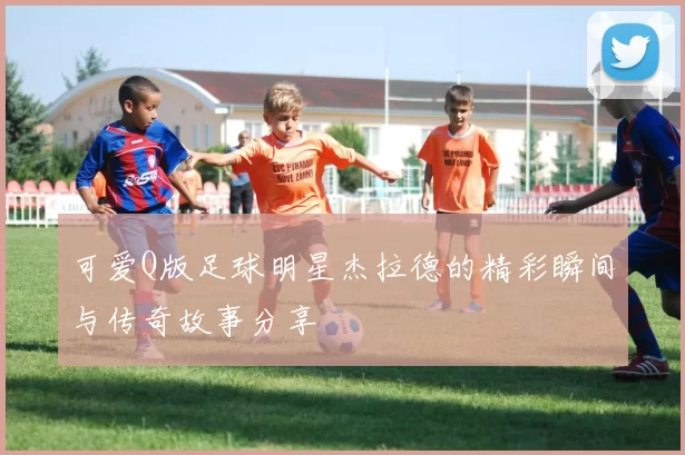 可爱Q版足球明星杰拉德的精彩瞬间与传奇故事分享