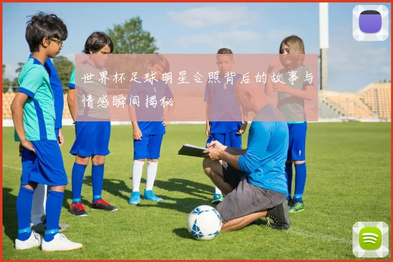 世界杯足球明星合照背后的故事与情感瞬间揭秘
