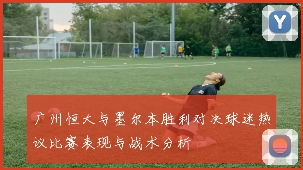 广州恒大与墨尔本胜利对决球迷热议比赛表现与战术分析