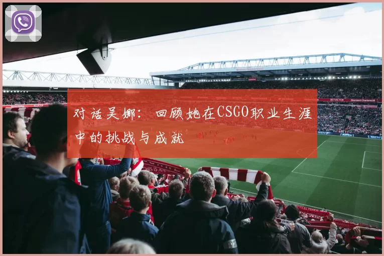 对话吴娜：回顾她在CSGO职业生涯中的挑战与成就