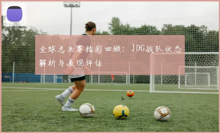 全球总决赛精彩回顾：JDG战队状态解析与表现评估