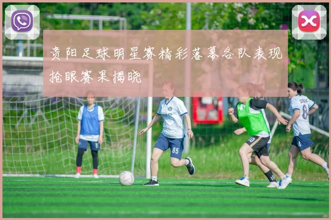 贵阳足球明星赛精彩落幕各队表现抢眼赛果揭晓
