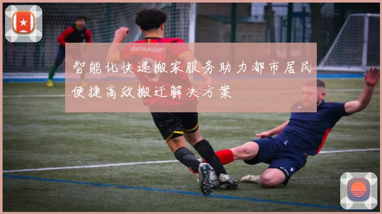 智能化快递搬家服务助力都市居民便捷高效搬迁解决方案
