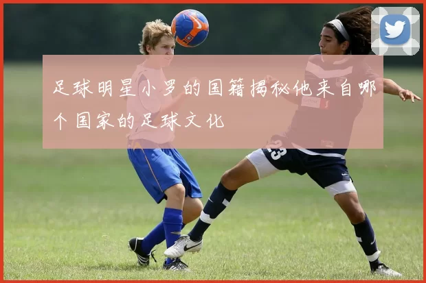 足球明星小罗的国籍揭秘他来自哪个国家的足球文化