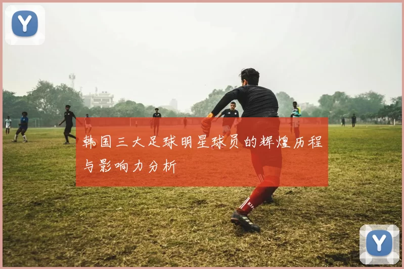 韩国三大足球明星球员的辉煌历程与影响力分析