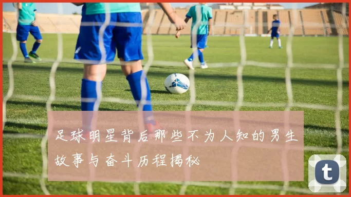 足球明星背后那些不为人知的男生故事与奋斗历程揭秘