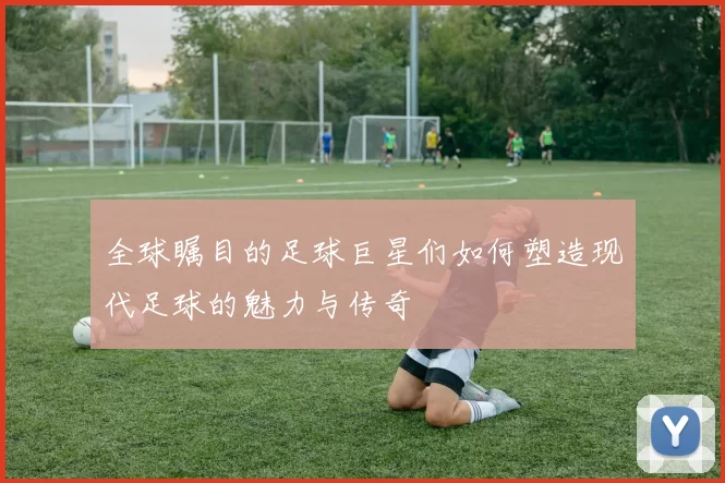 全球瞩目的足球巨星们如何塑造现代足球的魅力与传奇