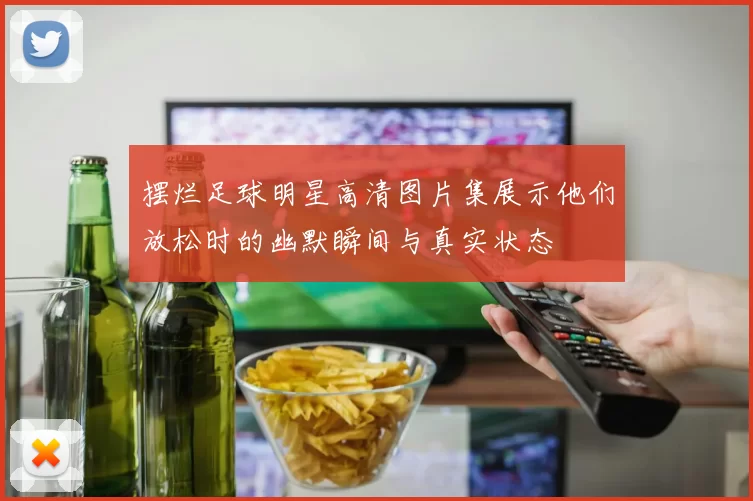 摆烂足球明星高清图片集展示他们放松时的幽默瞬间与真实状态