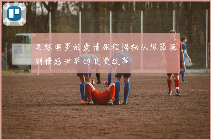 足球明星的爱情旅程揭秘从绿茵场到情感世界的浪漫故事