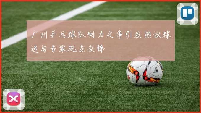 广州乒乓球队耐力之争引发热议球迷与专家观点交锋