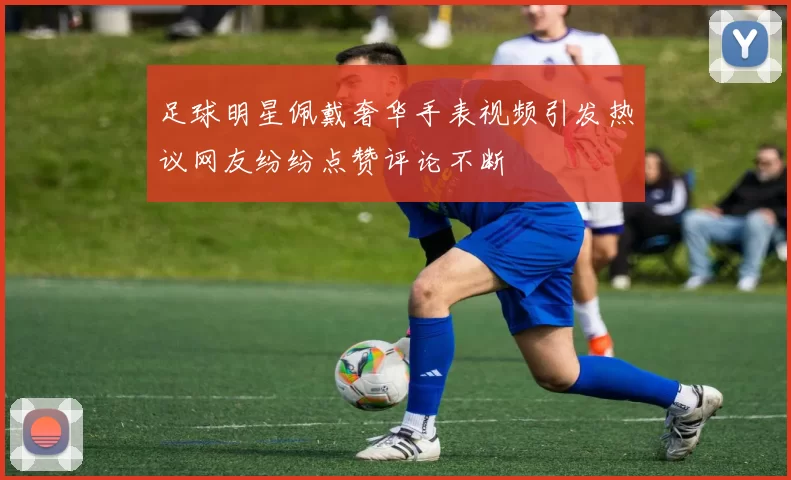 足球明星佩戴奢华手表视频引发热议网友纷纷点赞评论不断