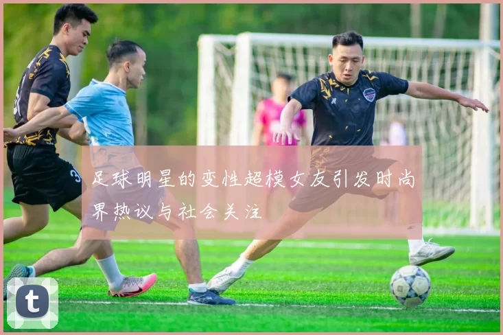 足球明星的变性超模女友引发时尚界热议与社会关注