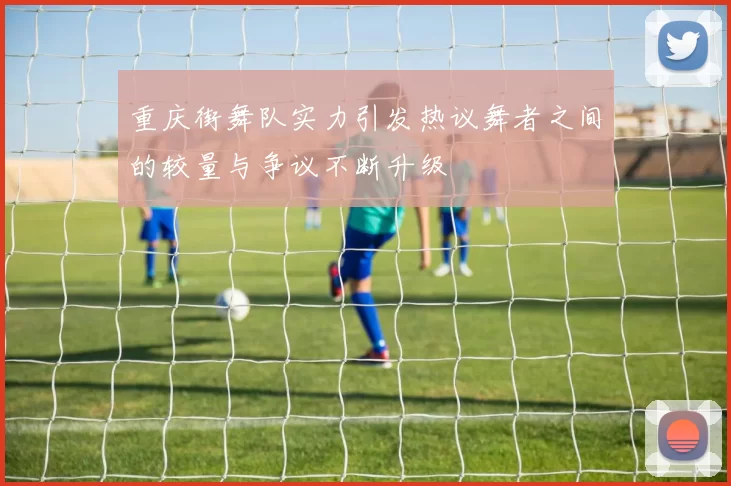 重庆街舞队实力引发热议舞者之间的较量与争议不断升级