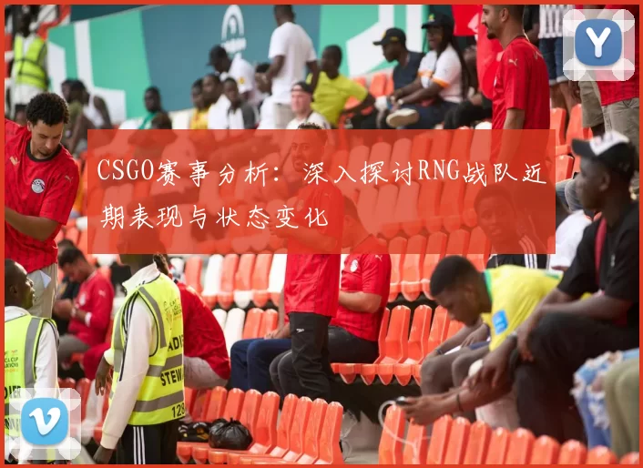 CSGO赛事分析：深入探讨RNG战队近期表现与状态变化