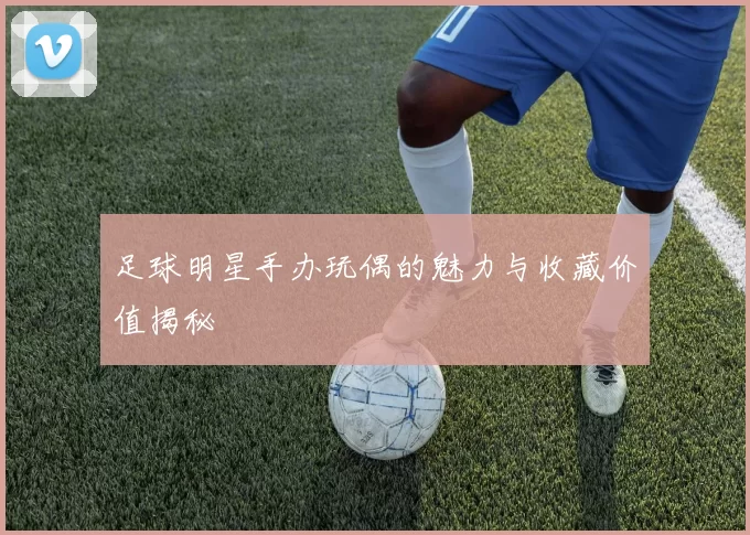 足球明星手办玩偶的魅力与收藏价值揭秘