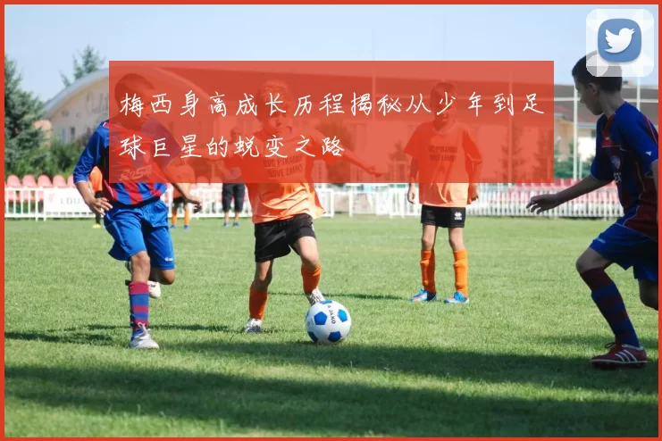 梅西身高成长历程揭秘从少年到足球巨星的蜕变之路