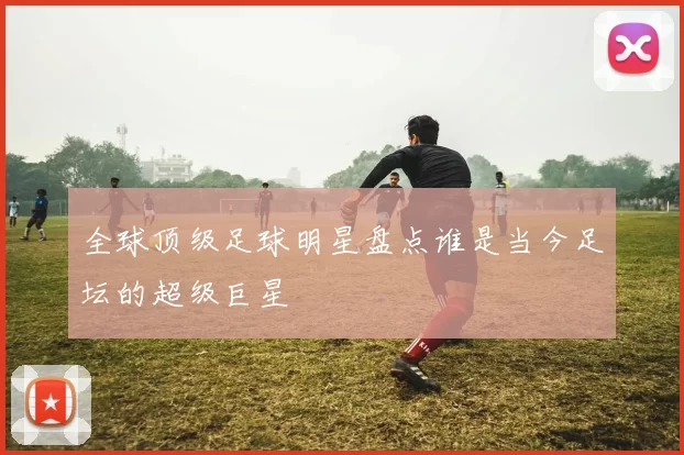 全球顶级足球明星盘点谁是当今足坛的超级巨星