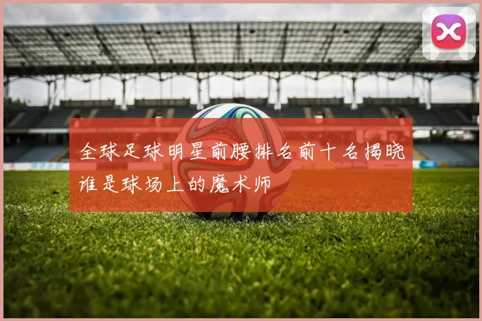 全球足球明星前腰排名前十名揭晓谁是球场上的魔术师