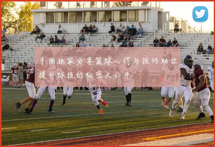 李丽独家分享篮球心得与技巧助你提升球技的秘密大公开