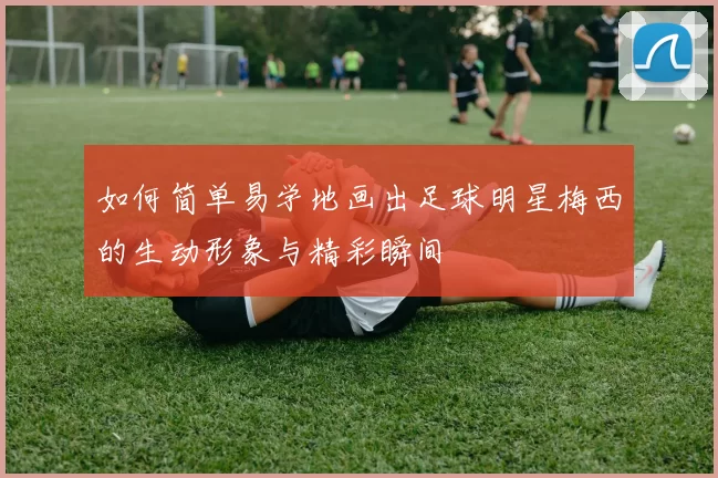 如何简单易学地画出足球明星梅西的生动形象与精彩瞬间
