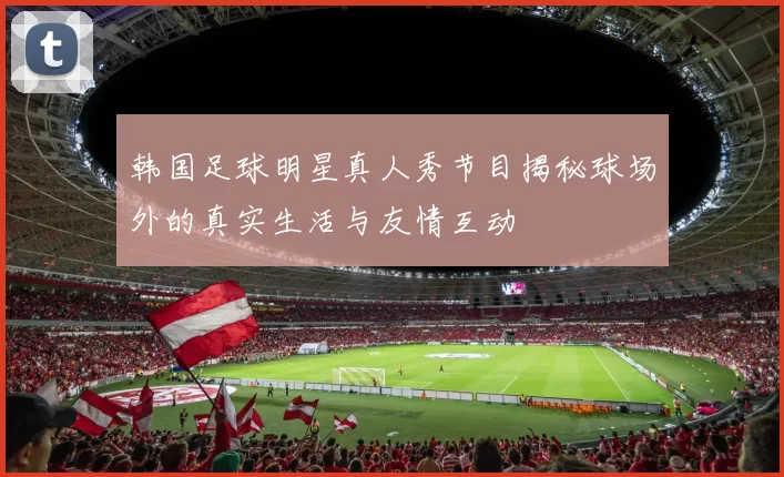 韩国足球明星真人秀节目揭秘球场外的真实生活与友情互动